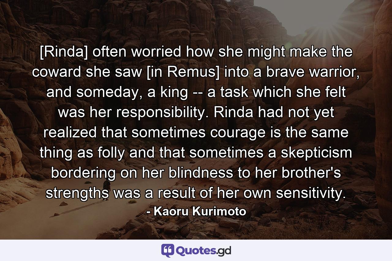 [Rinda] often worried how she might make the coward she saw [in Remus] into a brave warrior, and someday, a king -- a task which she felt was her responsibility. Rinda had not yet realized that sometimes courage is the same thing as folly and that sometimes a skepticism bordering on her blindness to her brother's strengths was a result of her own sensitivity. - Quote by Kaoru Kurimoto