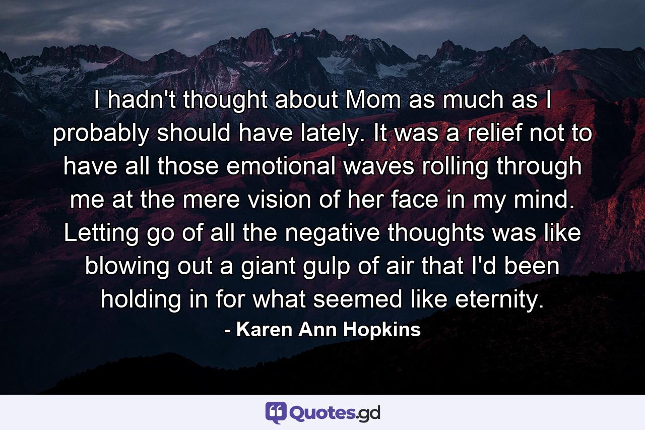 I hadn't thought about Mom as much as I probably should have lately. It was a relief not to have all those emotional waves rolling through me at the mere vision of her face in my mind. Letting go of all the negative thoughts was like blowing out a giant gulp of air that I'd been holding in for what seemed like eternity. - Quote by Karen Ann Hopkins