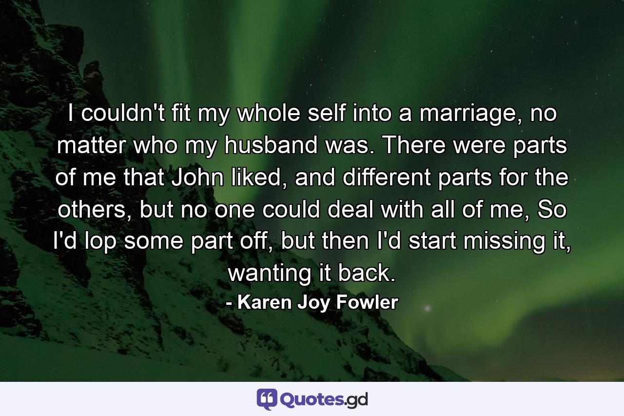 I couldn't fit my whole self into a marriage, no matter who my husband was. There were parts of me that John liked, and different parts for the others, but no one could deal with all of me, So I'd lop some part off, but then I'd start missing it, wanting it back. - Quote by Karen Joy Fowler