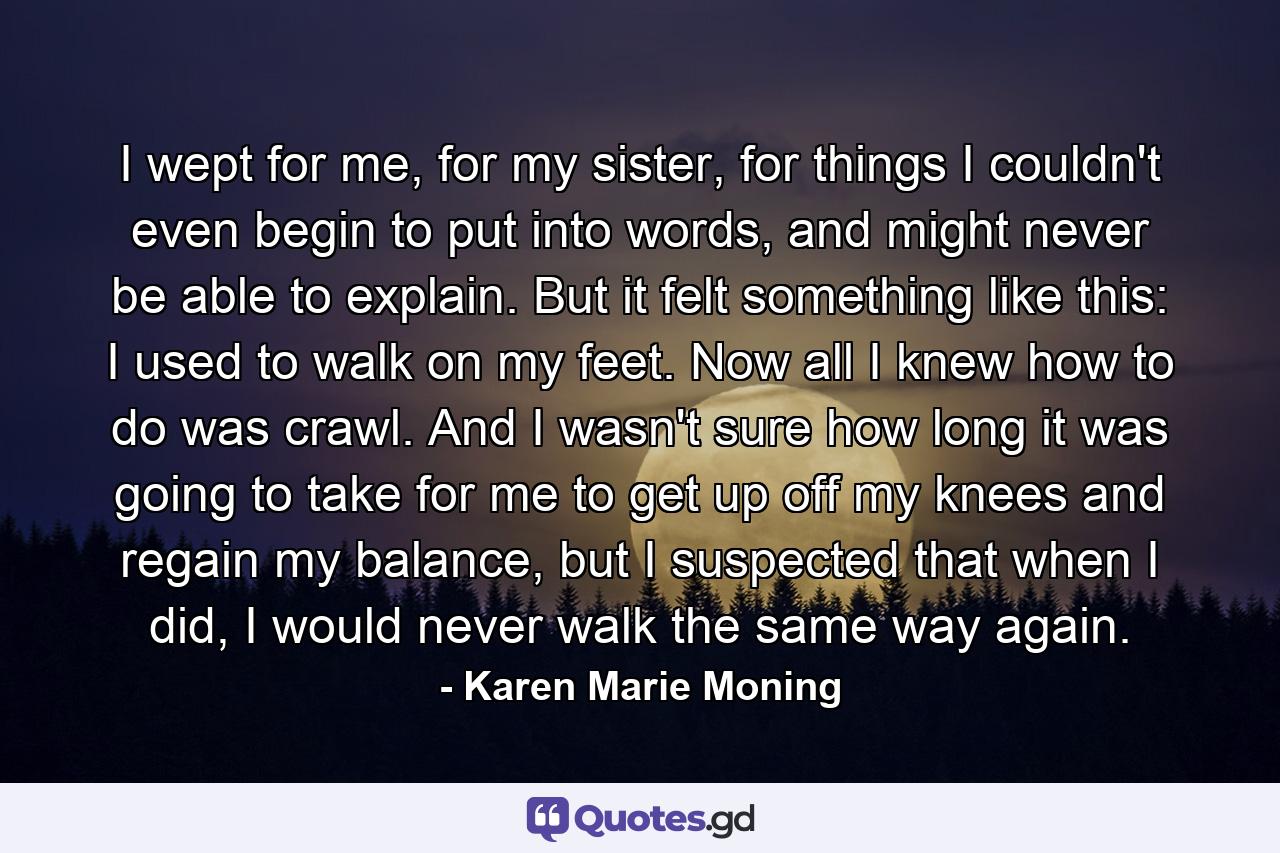 I wept for me, for my sister, for things I couldn't even begin to put into words, and might never be able to explain. But it felt something like this: I used to walk on my feet. Now all I knew how to do was crawl. And I wasn't sure how long it was going to take for me to get up off my knees and regain my balance, but I suspected that when I did, I would never walk the same way again. - Quote by Karen Marie Moning