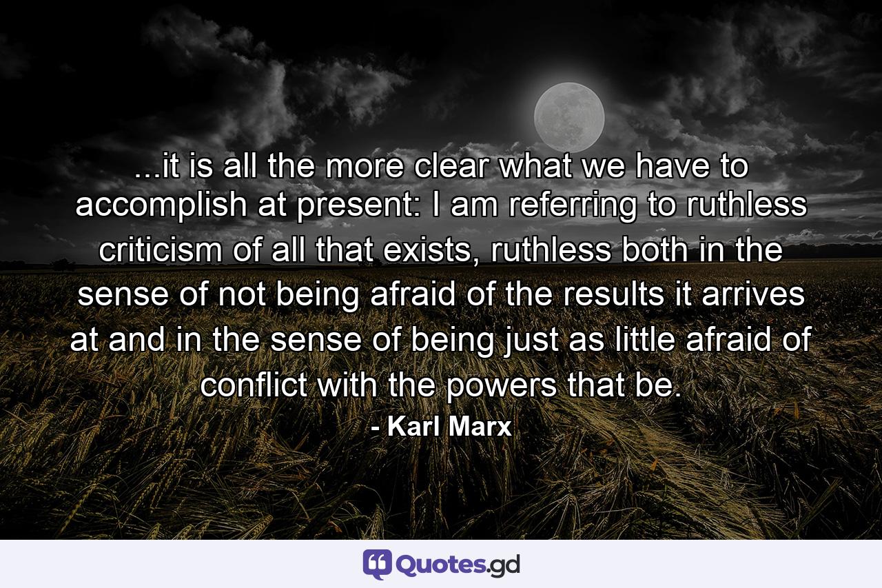 ...it is all the more clear what we have to accomplish at present: I am referring to ruthless criticism of all that exists, ruthless both in the sense of not being afraid of the results it arrives at and in the sense of being just as little afraid of conflict with the powers that be. - Quote by Karl Marx