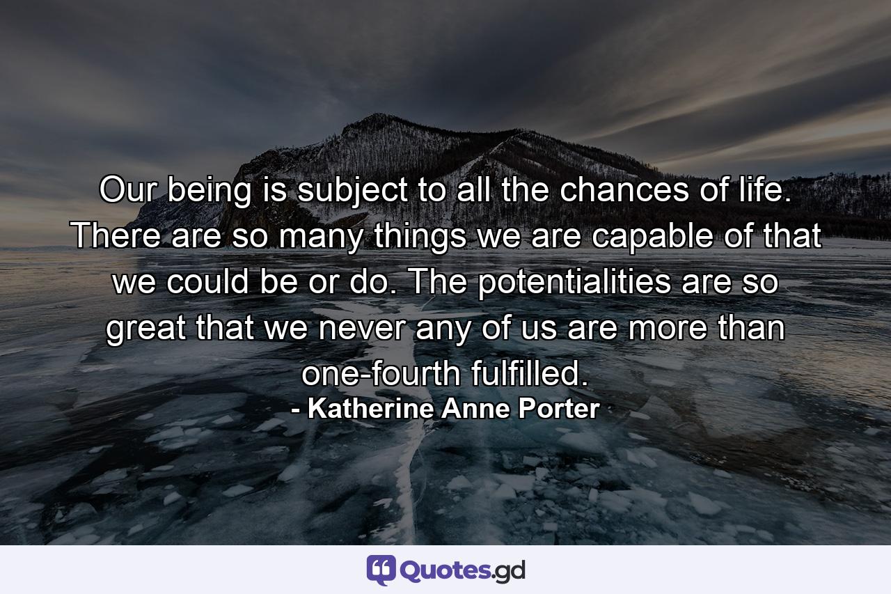 Our being is subject to all the chances of life. There are so many things we are capable of  that we could be or do. The potentialities are so great that we never  any of us  are more than one-fourth fulfilled. - Quote by Katherine Anne Porter