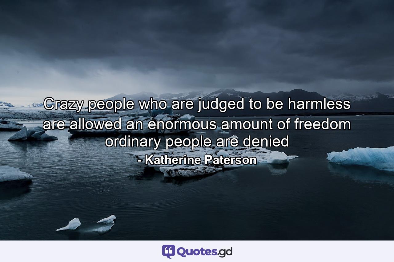 Crazy people who are judged to be harmless are allowed an enormous amount of freedom ordinary people are denied - Quote by Katherine Paterson