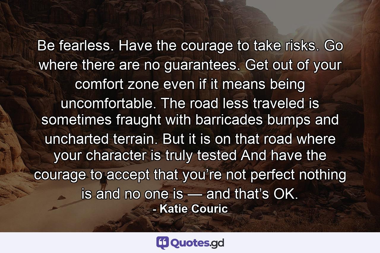 Be fearless. Have the courage to take risks. Go where there are no guarantees. Get out of your comfort zone even if it means being uncomfortable. The road less traveled is sometimes fraught with barricades bumps and uncharted terrain. But it is on that road where your character is truly tested And have the courage to accept that you’re not perfect nothing is and no one is — and that’s OK. - Quote by Katie Couric