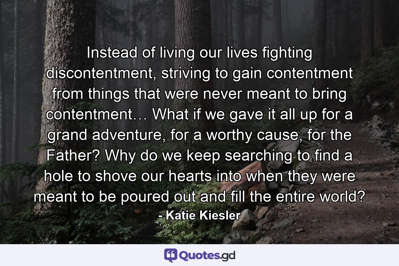 Instead of living our lives fighting discontentment, striving to gain contentment from things that were never meant to bring contentment… What if we gave it all up for a grand adventure, for a worthy cause, for the Father? Why do we keep searching to find a hole to shove our hearts into when they were meant to be poured out and fill the entire world? - Quote by Katie Kiesler