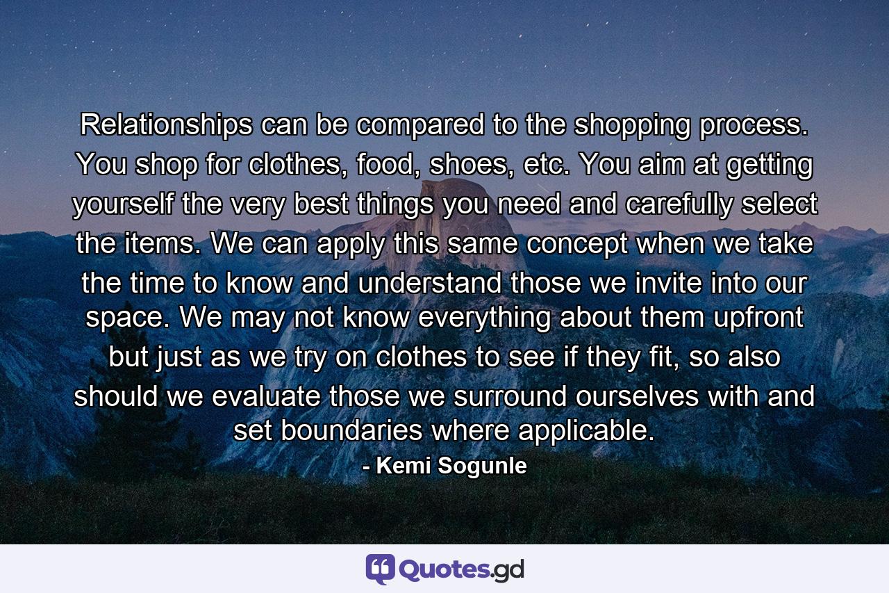 Relationships can be compared to the shopping process. You shop for clothes, food, shoes, etc. You aim at getting yourself the very best things you need and carefully select the items. We can apply this same concept when we take the time to know and understand those we invite into our space. We may not know everything about them upfront but just as we try on clothes to see if they fit, so also should we evaluate those we surround ourselves with and set boundaries where applicable. - Quote by Kemi Sogunle