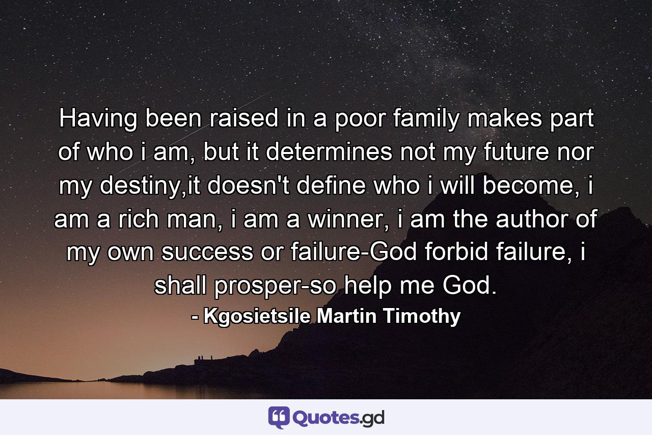 Having been raised in a poor family makes part of who i am, but it determines not my future nor my destiny,it doesn't define who i will become, i am a rich man, i am a winner, i am the author of my own success or failure-God forbid failure, i shall prosper-so help me God. - Quote by Kgosietsile Martin Timothy