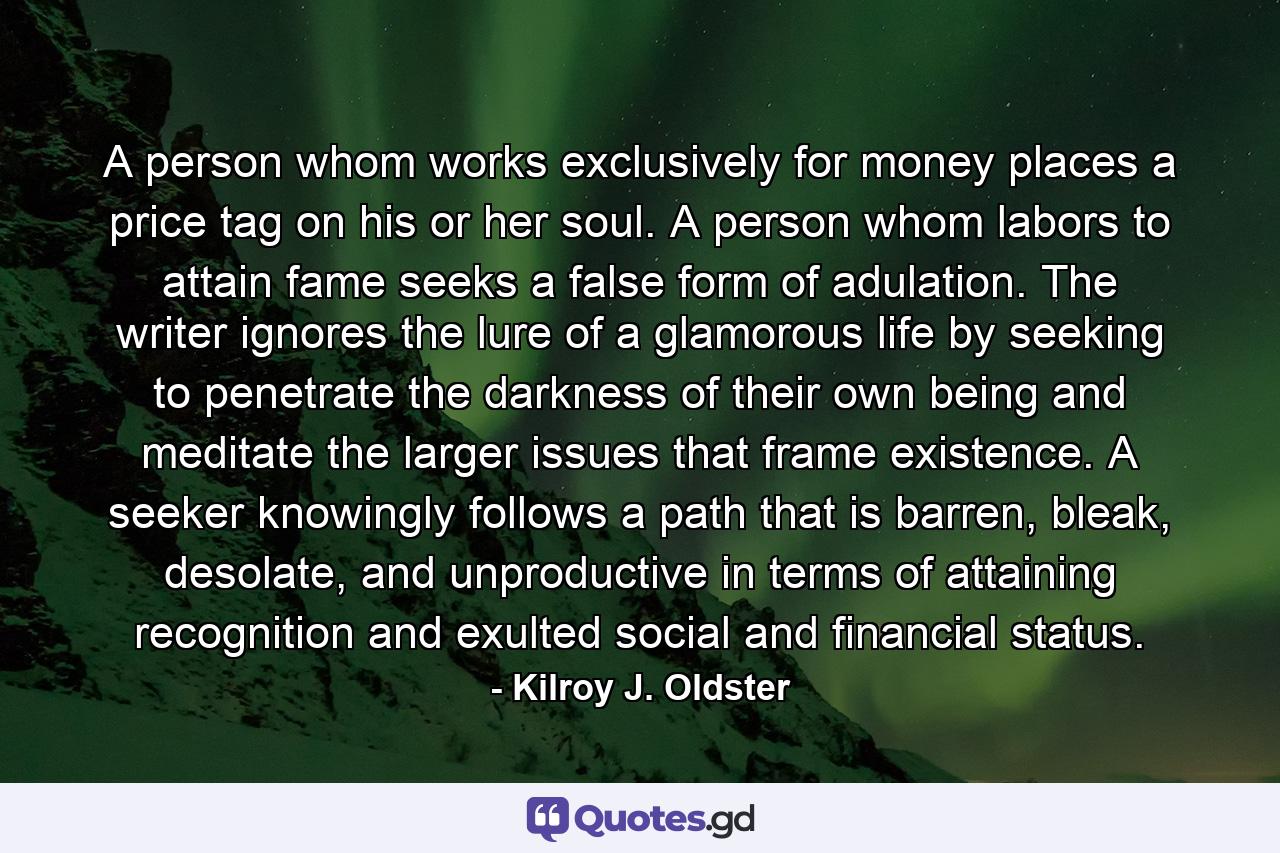 A person whom works exclusively for money places a price tag on his or her soul. A person whom labors to attain fame seeks a false form of adulation. The writer ignores the lure of a glamorous life by seeking to penetrate the darkness of their own being and meditate the larger issues that frame existence. A seeker knowingly follows a path that is barren, bleak, desolate, and unproductive in terms of attaining recognition and exulted social and financial status. - Quote by Kilroy J. Oldster