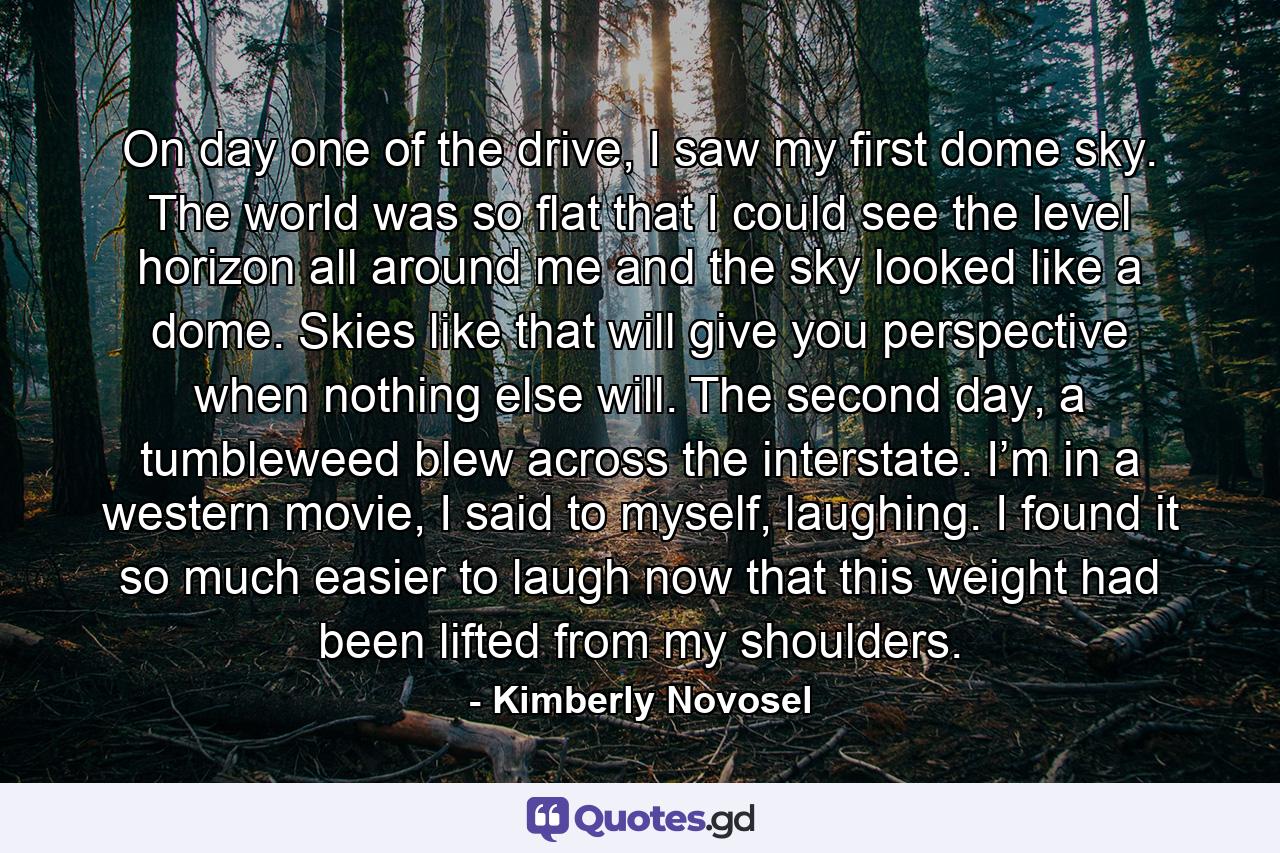 On day one of the drive, I saw my first dome sky. The world was so flat that I could see the level horizon all around me and the sky looked like a dome. Skies like that will give you perspective when nothing else will. The second day, a tumbleweed blew across the interstate. I’m in a western movie, I said to myself, laughing. I found it so much easier to laugh now that this weight had been lifted from my shoulders. - Quote by Kimberly Novosel