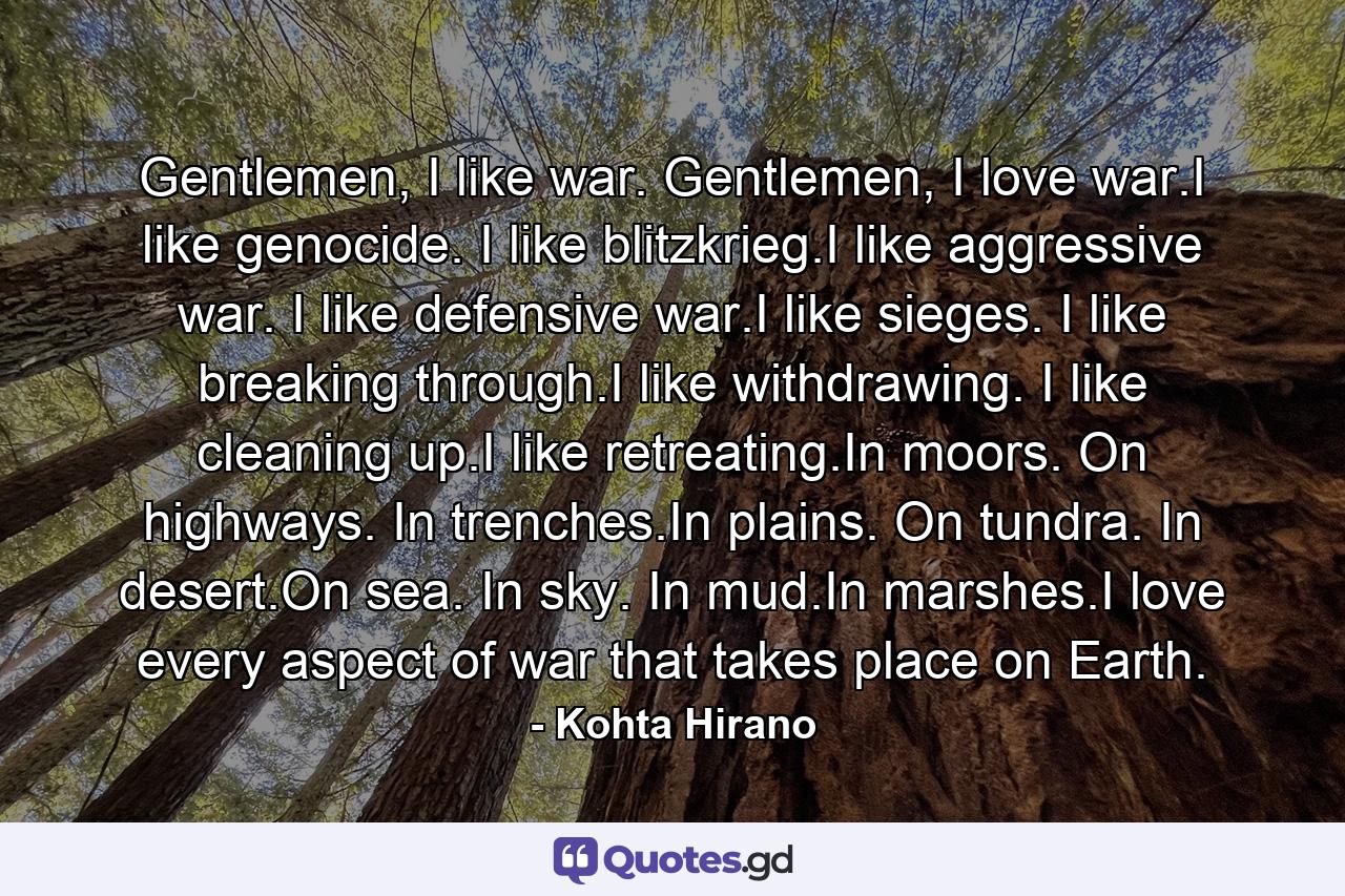 Gentlemen, I like war. Gentlemen, I love war.I like genocide. I like blitzkrieg.I like aggressive war. I like defensive war.I like sieges. I like breaking through.I like withdrawing. I like cleaning up.I like retreating.In moors. On highways. In trenches.In plains. On tundra. In desert.On sea. In sky. In mud.In marshes.I love every aspect of war that takes place on Earth. - Quote by Kohta Hirano