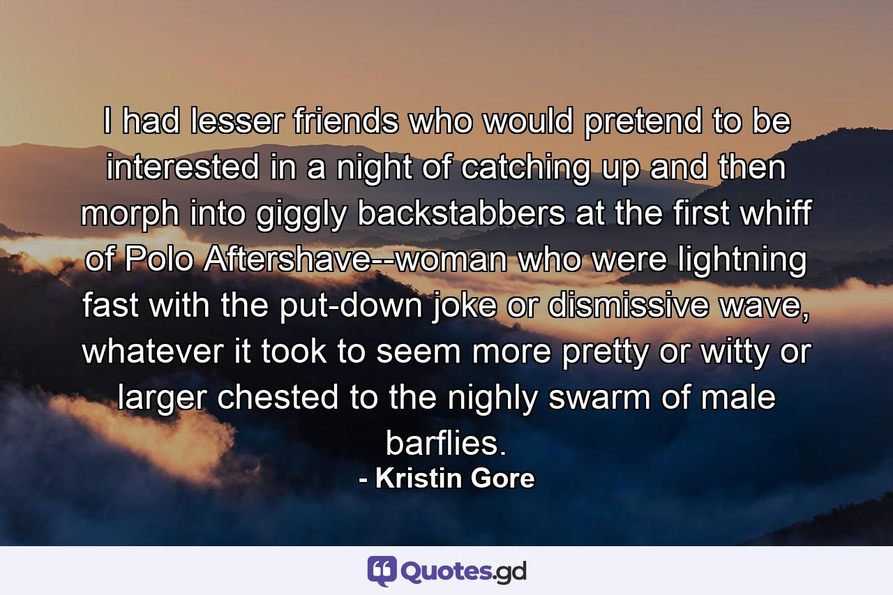 I had lesser friends who would pretend to be interested in a night of catching up and then morph into giggly backstabbers at the first whiff of Polo Aftershave--woman who were lightning fast with the put-down joke or dismissive wave, whatever it took to seem more pretty or witty or larger chested to the nighly swarm of male barflies. - Quote by Kristin Gore