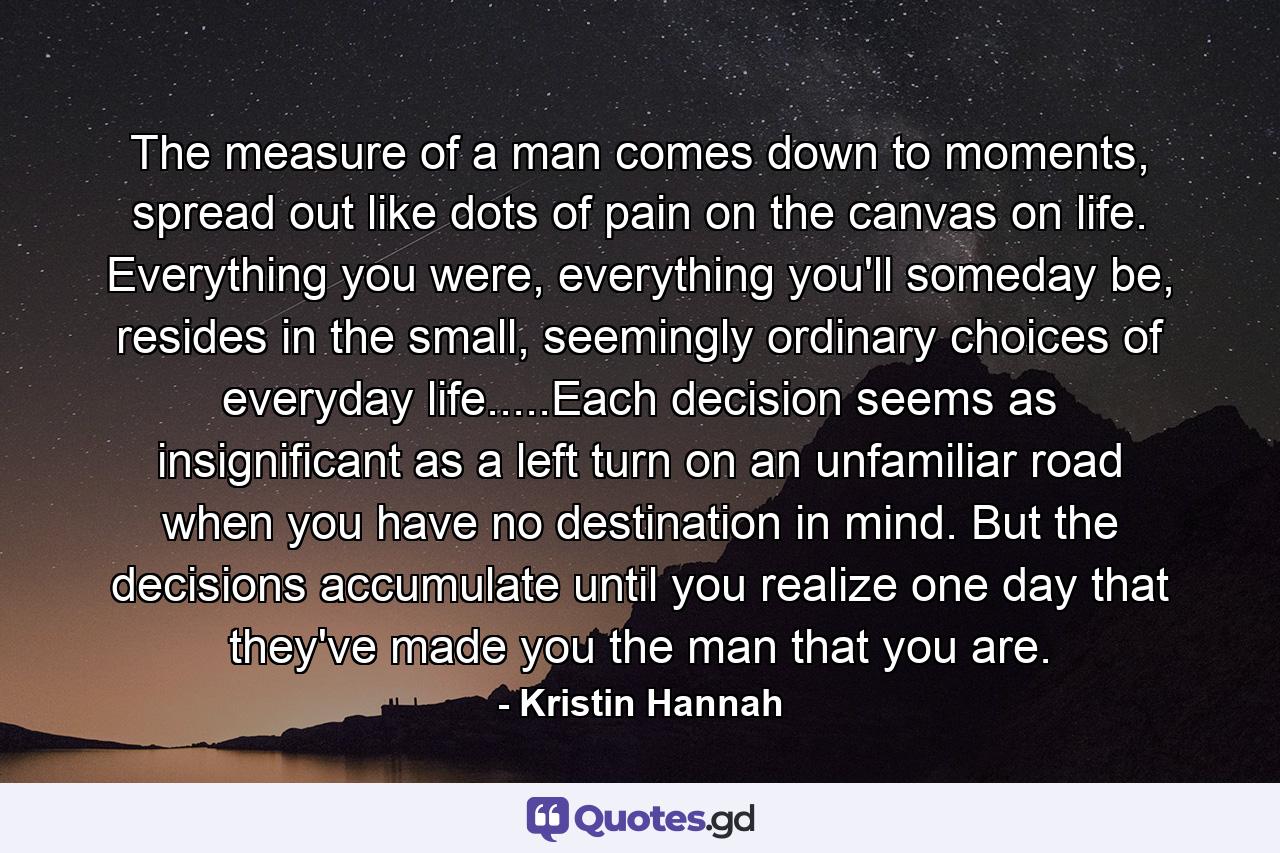 The measure of a man comes down to moments, spread out like dots of pain on the canvas on life. Everything you were, everything you'll someday be, resides in the small, seemingly ordinary choices of everyday life.....Each decision seems as insignificant as a left turn on an unfamiliar road when you have no destination in mind. But the decisions accumulate until you realize one day that they've made you the man that you are. - Quote by Kristin Hannah