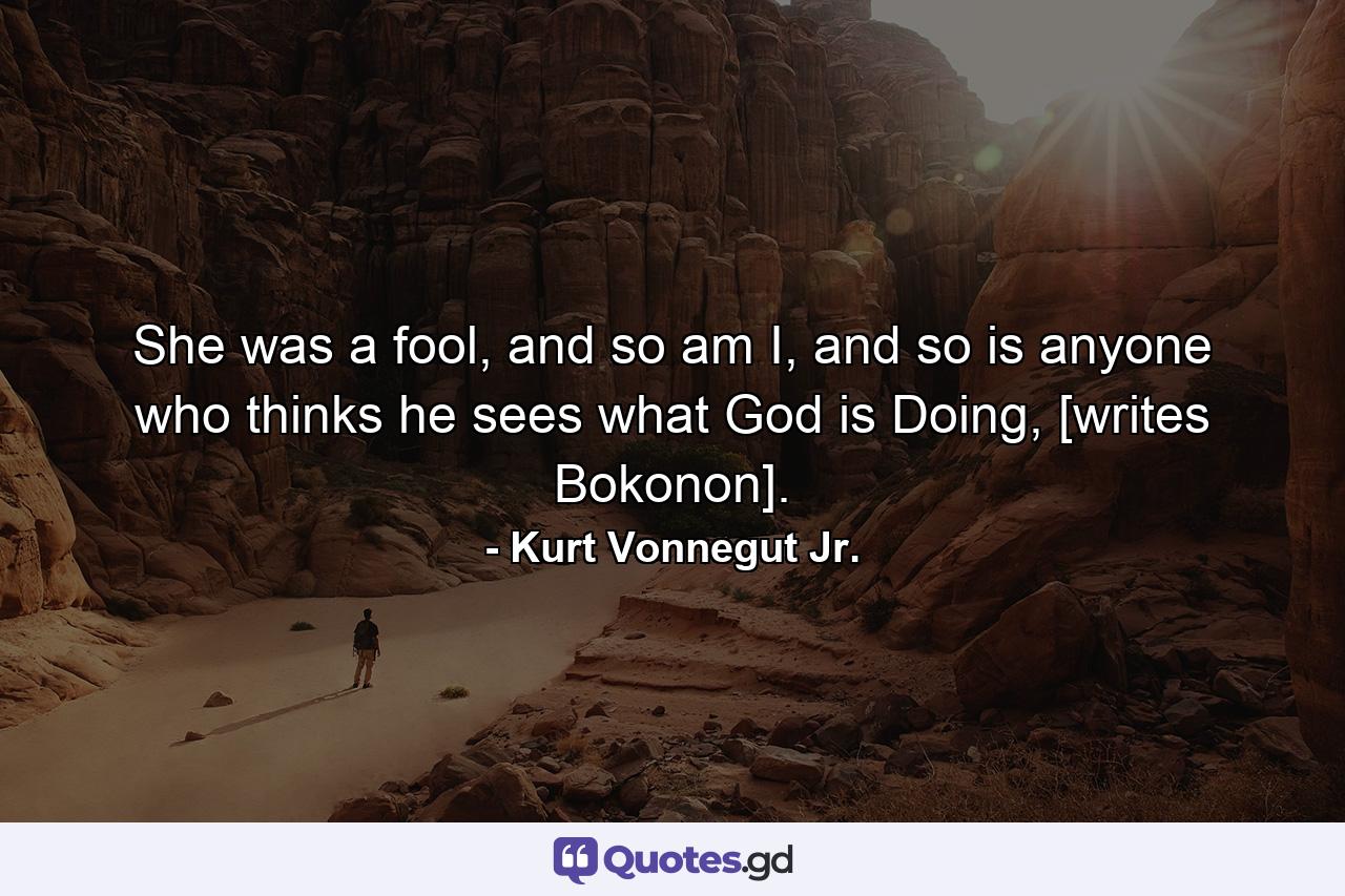 She was a fool, and so am I, and so is anyone who thinks he sees what God is Doing, [writes Bokonon]. - Quote by Kurt Vonnegut Jr.
