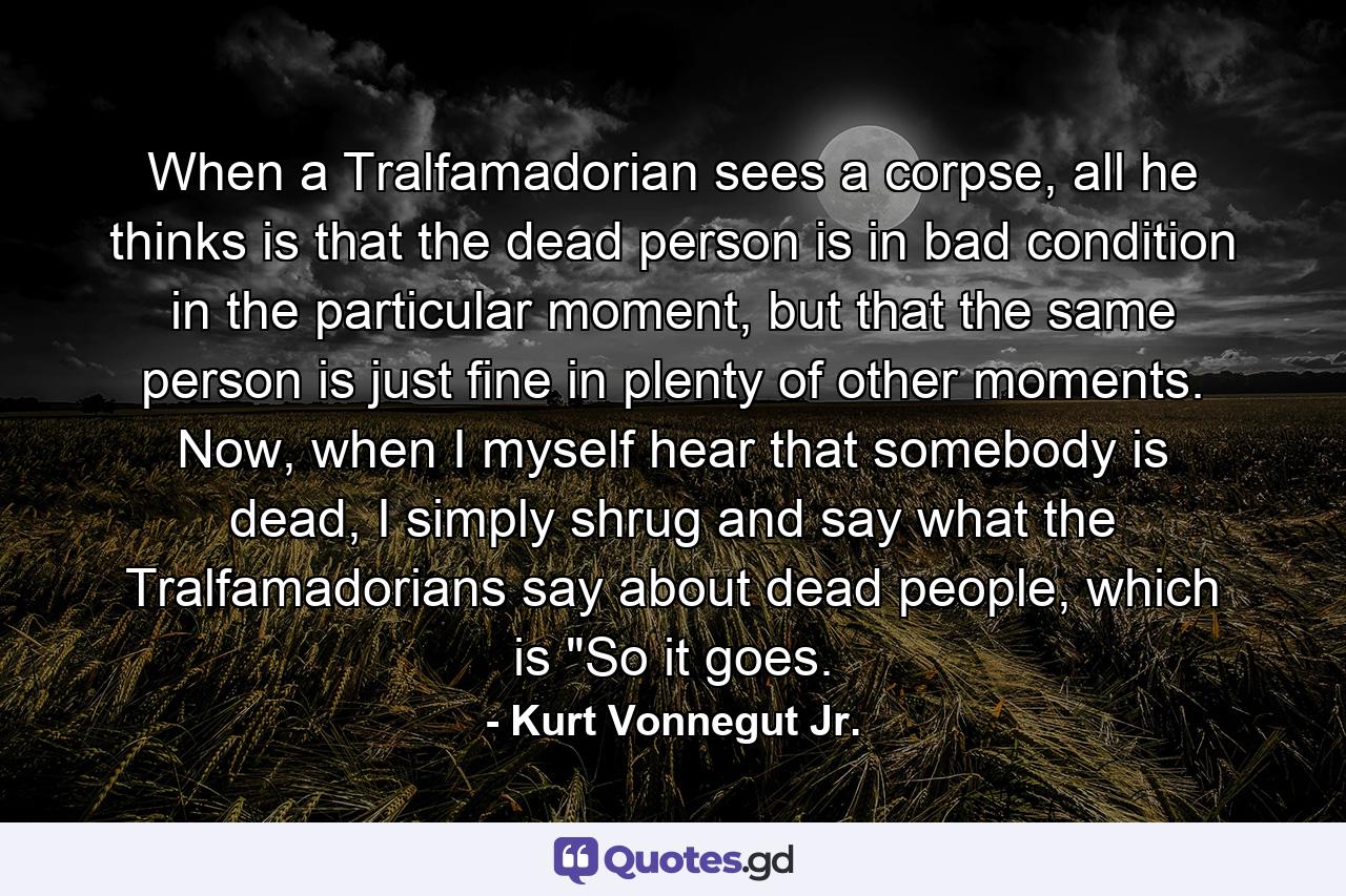 When a Tralfamadorian sees a corpse, all he thinks is that the dead person is in bad condition in the particular moment, but that the same person is just fine in plenty of other moments. Now, when I myself hear that somebody is dead, I simply shrug and say what the Tralfamadorians say about dead people, which is 