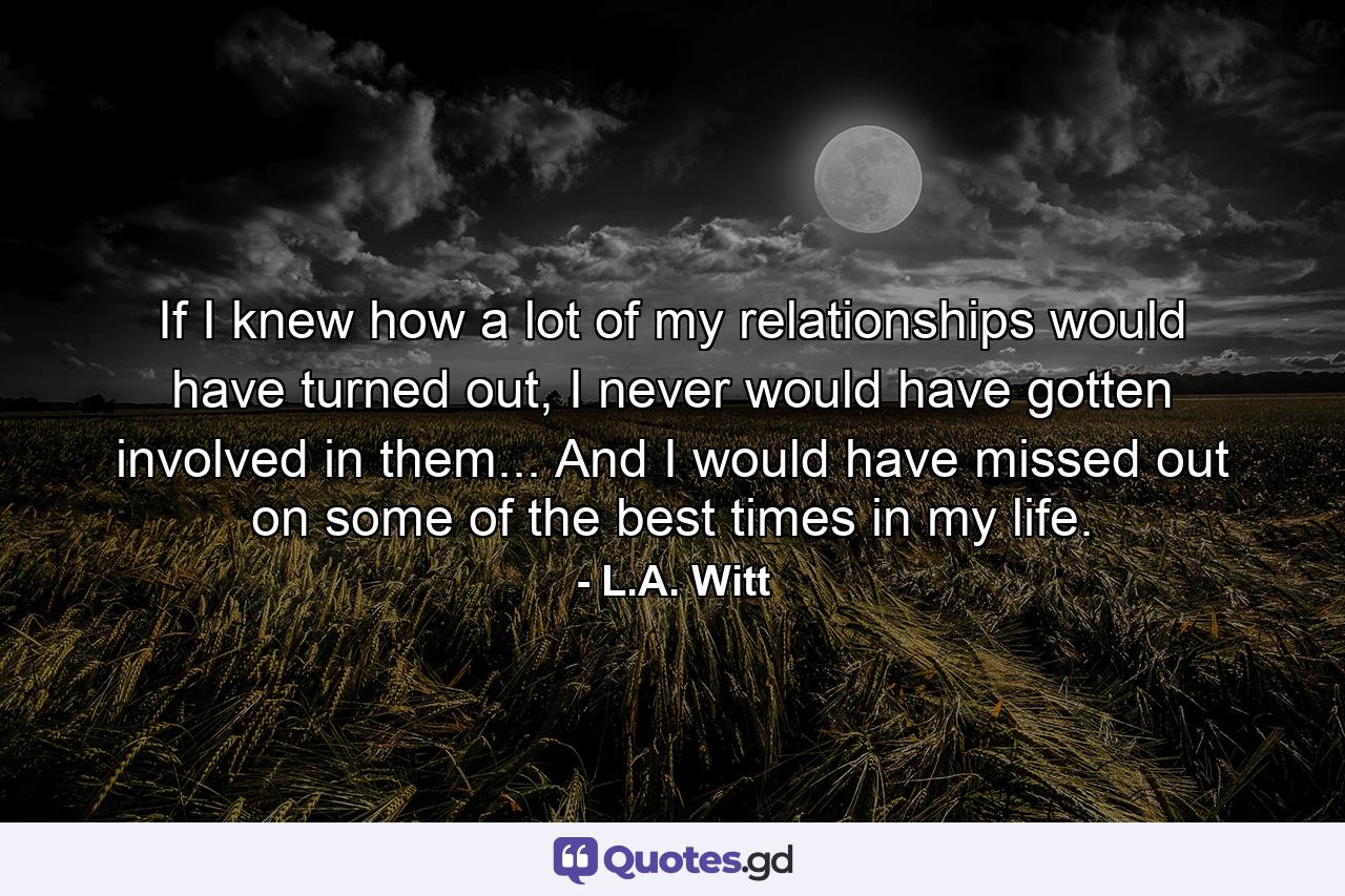 If I knew how a lot of my relationships would have turned out, I never would have gotten involved in them... And I would have missed out on some of the best times in my life. - Quote by L.A. Witt