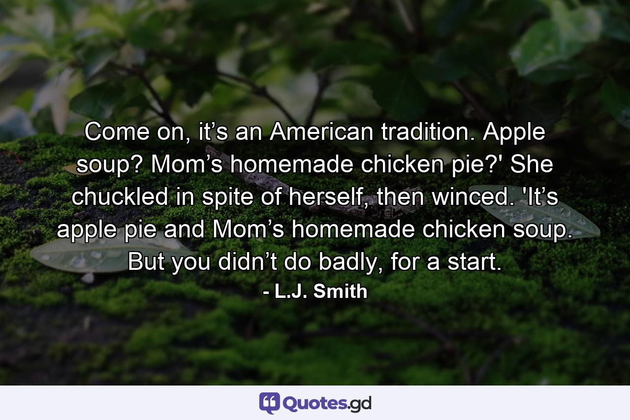 Come on, it’s an American tradition. Apple soup? Mom’s homemade chicken pie?' She chuckled in spite of herself, then winced. 'It’s apple pie and Mom’s homemade chicken soup. But you didn’t do badly, for a start. - Quote by L.J. Smith