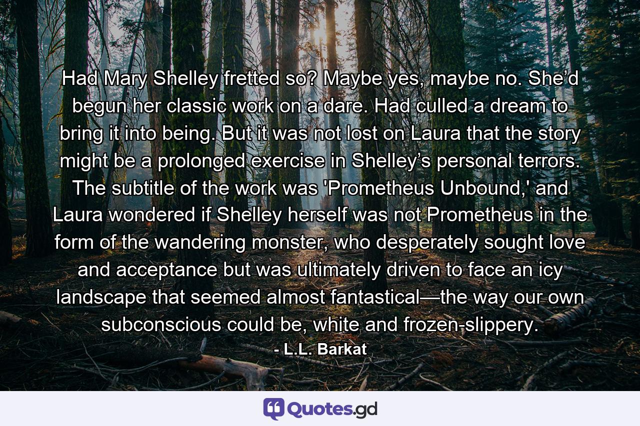 Had Mary Shelley fretted so? Maybe yes, maybe no. She’d begun her classic work on a dare. Had culled a dream to bring it into being. But it was not lost on Laura that the story might be a prolonged exercise in Shelley’s personal terrors. The subtitle of the work was 'Prometheus Unbound,' and Laura wondered if Shelley herself was not Prometheus in the form of the wandering monster, who desperately sought love and acceptance but was ultimately driven to face an icy landscape that seemed almost fantastical—the way our own subconscious could be, white and frozen-slippery. - Quote by L.L. Barkat