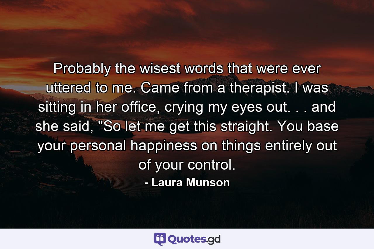 Probably the wisest words that were ever uttered to me. Came from a therapist. I was sitting in her office, crying my eyes out. . . and she said, 