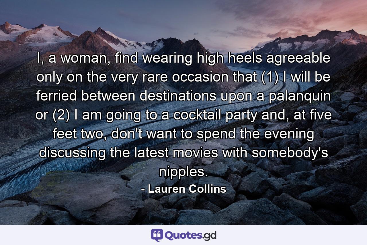 I, a woman, find wearing high heels agreeable only on the very rare occasion that (1) I will be ferried between destinations upon a palanquin or (2) I am going to a cocktail party and, at five feet two, don't want to spend the evening discussing the latest movies with somebody's nipples. - Quote by Lauren Collins