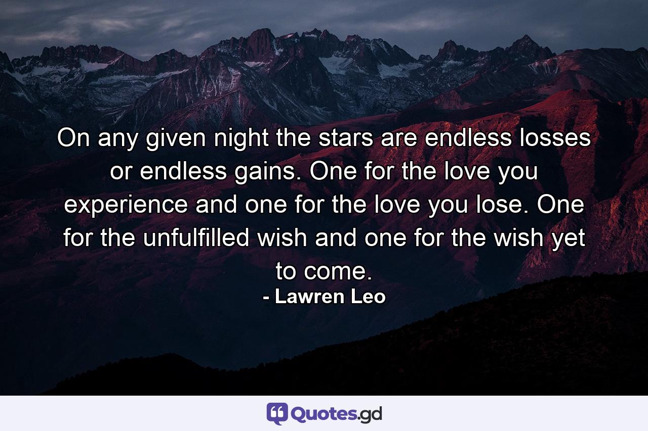 On any given night the stars are endless losses or endless gains. One for the love you experience and one for the love you lose. One for the unfulfilled wish and one for the wish yet to come. - Quote by Lawren Leo