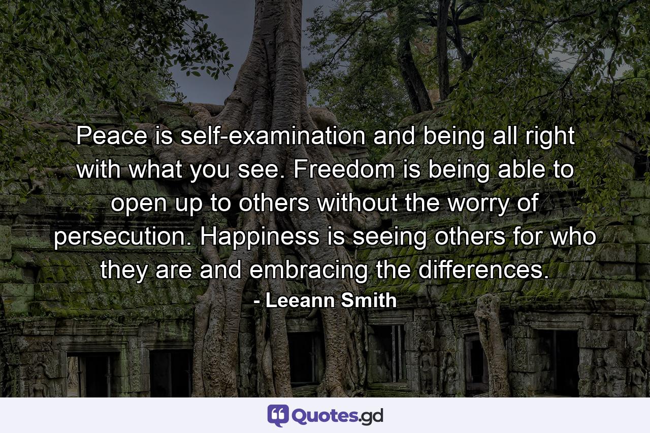 Peace is self-examination and being all right with what you see. Freedom is being able to open up to others without the worry of persecution. Happiness is seeing others for who they are and embracing the differences. - Quote by Leeann Smith