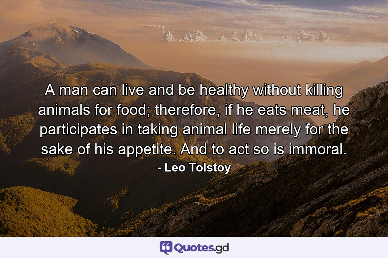 A man can live and be healthy without killing animals for food; therefore, if he eats meat, he participates in taking animal life merely for the sake of his appetite. And to act so is immoral. - Quote by Leo Tolstoy