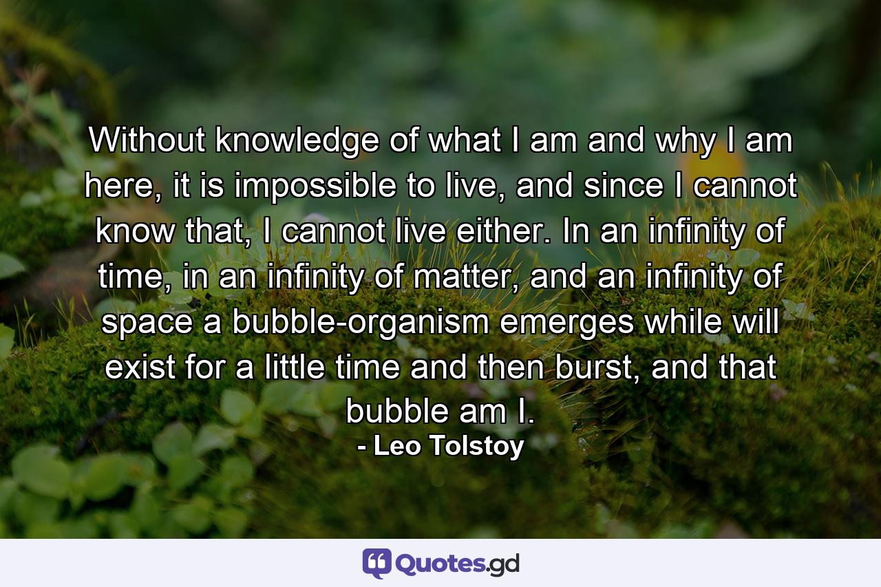 Without knowledge of what I am and why I am here, it is impossible to live, and since I cannot know that, I cannot live either. In an infinity of time, in an infinity of matter, and an infinity of space a bubble-organism emerges while will exist for a little time and then burst, and that bubble am I. - Quote by Leo Tolstoy