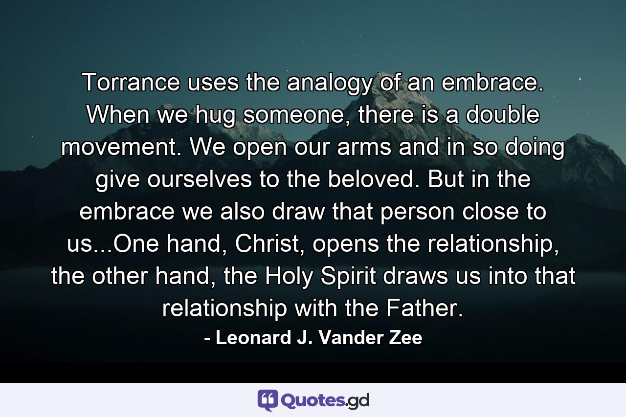 Torrance uses the analogy of an embrace. When we hug someone, there is a double movement. We open our arms and in so doing give ourselves to the beloved. But in the embrace we also draw that person close to us...One hand, Christ, opens the relationship, the other hand, the Holy Spirit draws us into that relationship with the Father. - Quote by Leonard J. Vander Zee
