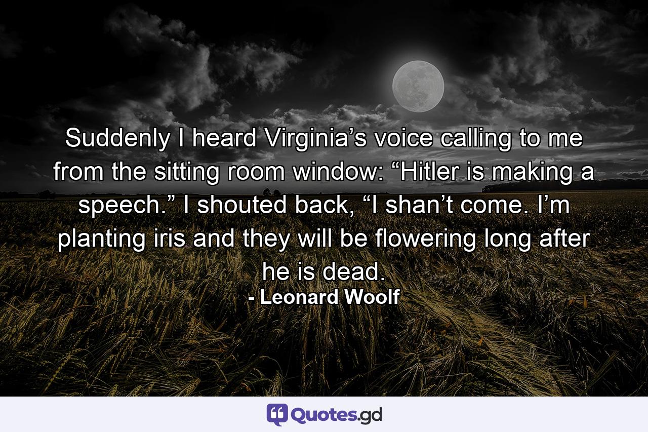 Suddenly I heard Virginia’s voice calling to me from the sitting room window: “Hitler is making a speech.” I shouted back, “I shan’t come. I’m planting iris and they will be flowering long after he is dead. - Quote by Leonard Woolf