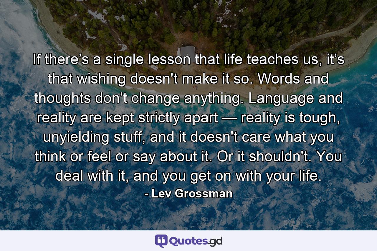 If there’s a single lesson that life teaches us, it’s that wishing doesn't make it so. Words and thoughts don’t change anything. Language and reality are kept strictly apart — reality is tough, unyielding stuff, and it doesn't care what you think or feel or say about it. Or it shouldn't. You deal with it, and you get on with your life. - Quote by Lev Grossman