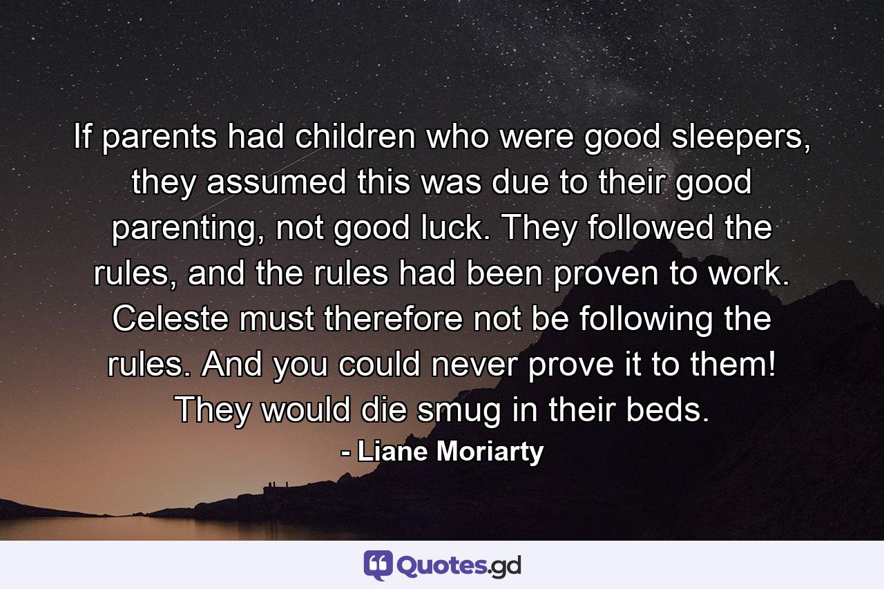 If parents had children who were good sleepers, they assumed this was due to their good parenting, not good luck. They followed the rules, and the rules had been proven to work. Celeste must therefore not be following the rules. And you could never prove it to them! They would die smug in their beds. - Quote by Liane Moriarty