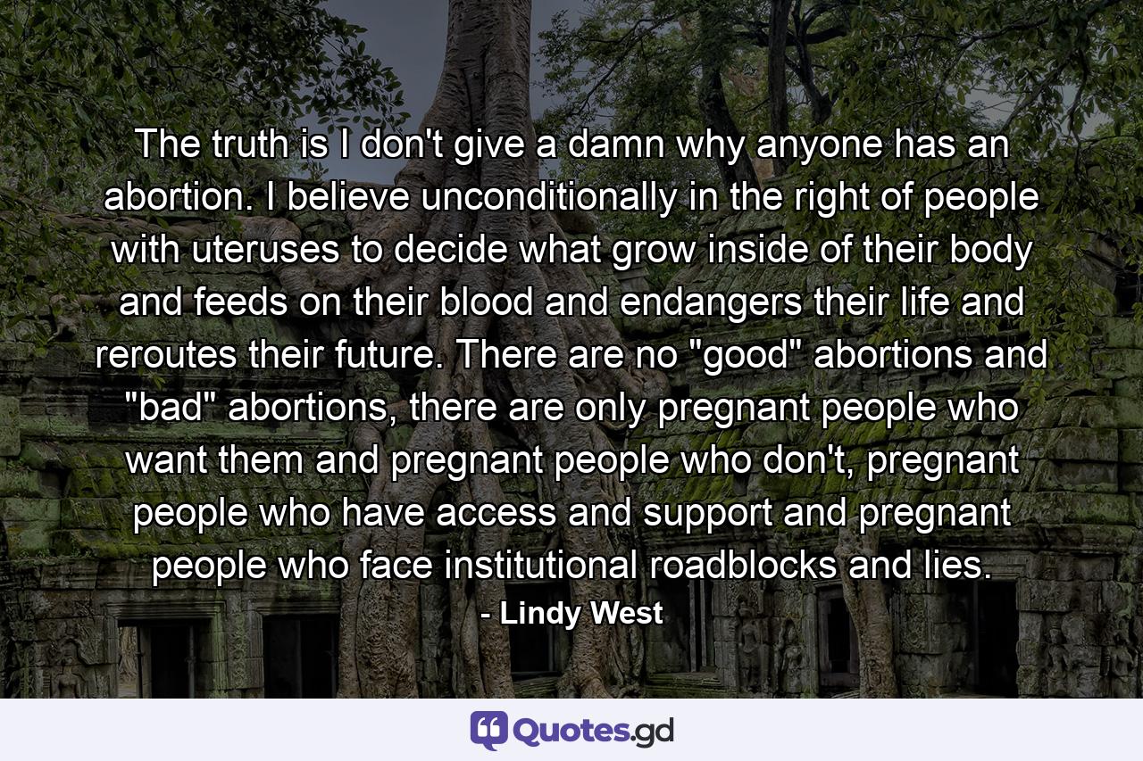 The truth is I don't give a damn why anyone has an abortion. I believe unconditionally in the right of people with uteruses to decide what grow inside of their body and feeds on their blood and endangers their life and reroutes their future. There are no 