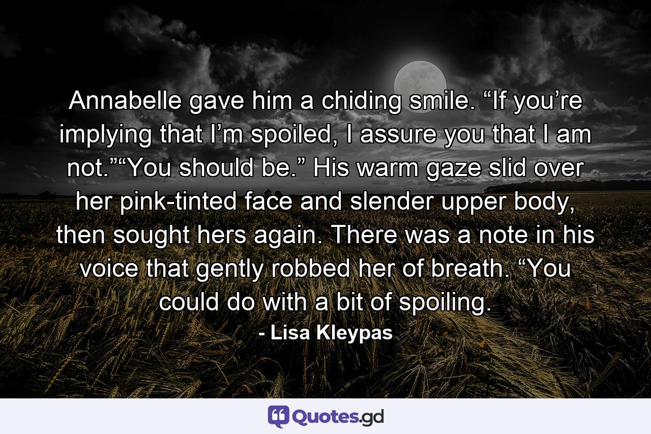 Annabelle gave him a chiding smile. “If you’re implying that I’m spoiled, I assure you that I am not.”“You should be.” His warm gaze slid over her pink-tinted face and slender upper body, then sought hers again. There was a note in his voice that gently robbed her of breath. “You could do with a bit of spoiling. - Quote by Lisa Kleypas