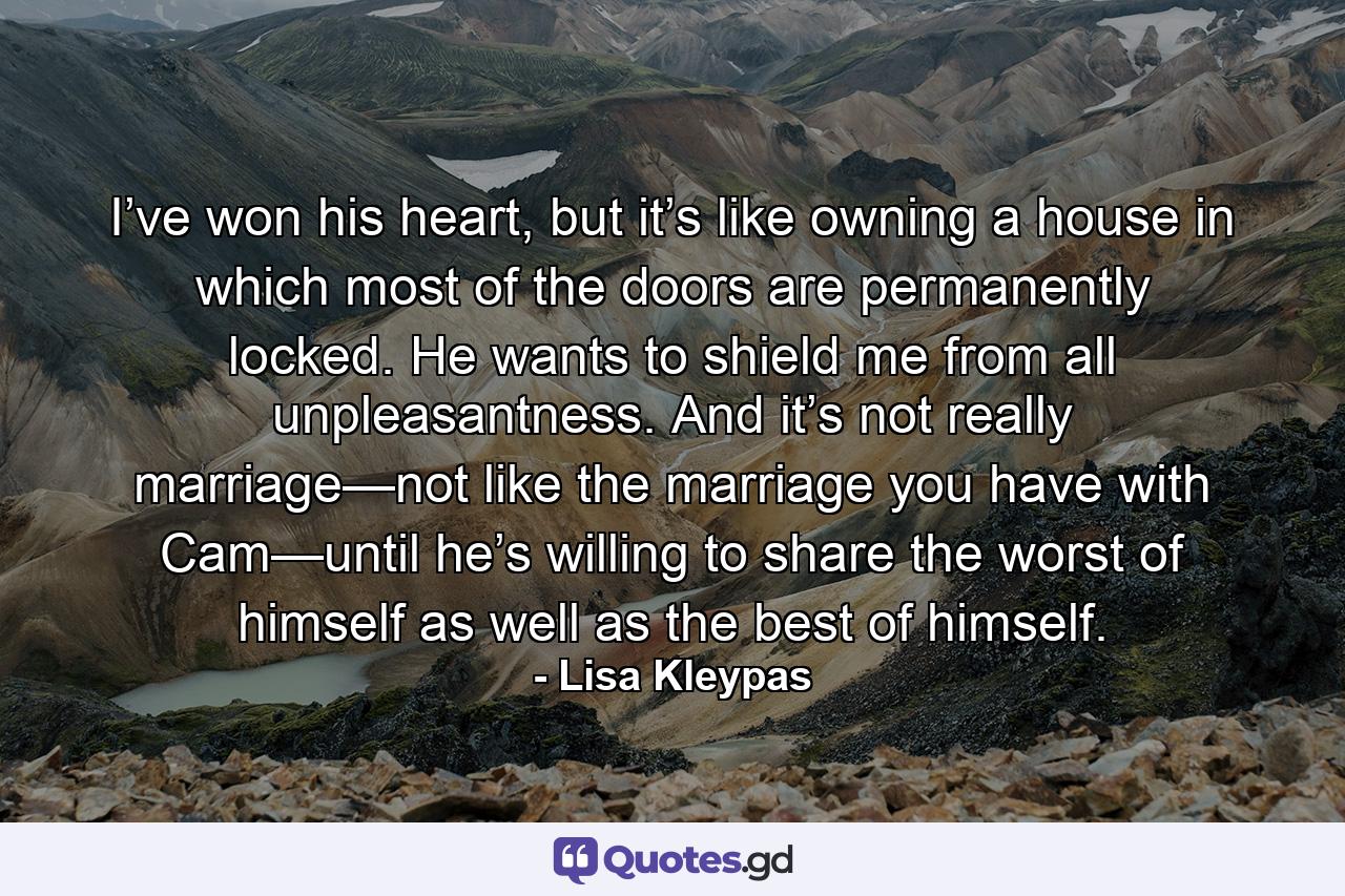 I’ve won his heart, but it’s like owning a house in which most of the doors are permanently locked. He wants to shield me from all unpleasantness. And it’s not really marriage—not like the marriage you have with Cam—until he’s willing to share the worst of himself as well as the best of himself. - Quote by Lisa Kleypas