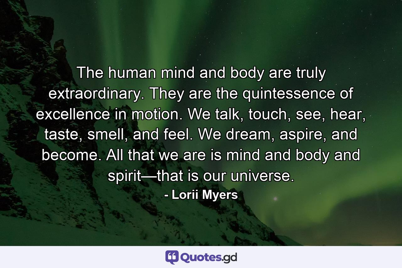 The human mind and body are truly extraordinary. They are the quintessence of excellence in motion. We talk, touch, see, hear, taste, smell, and feel. We dream, aspire, and become. All that we are is mind and body and spirit—that is our universe. - Quote by Lorii Myers