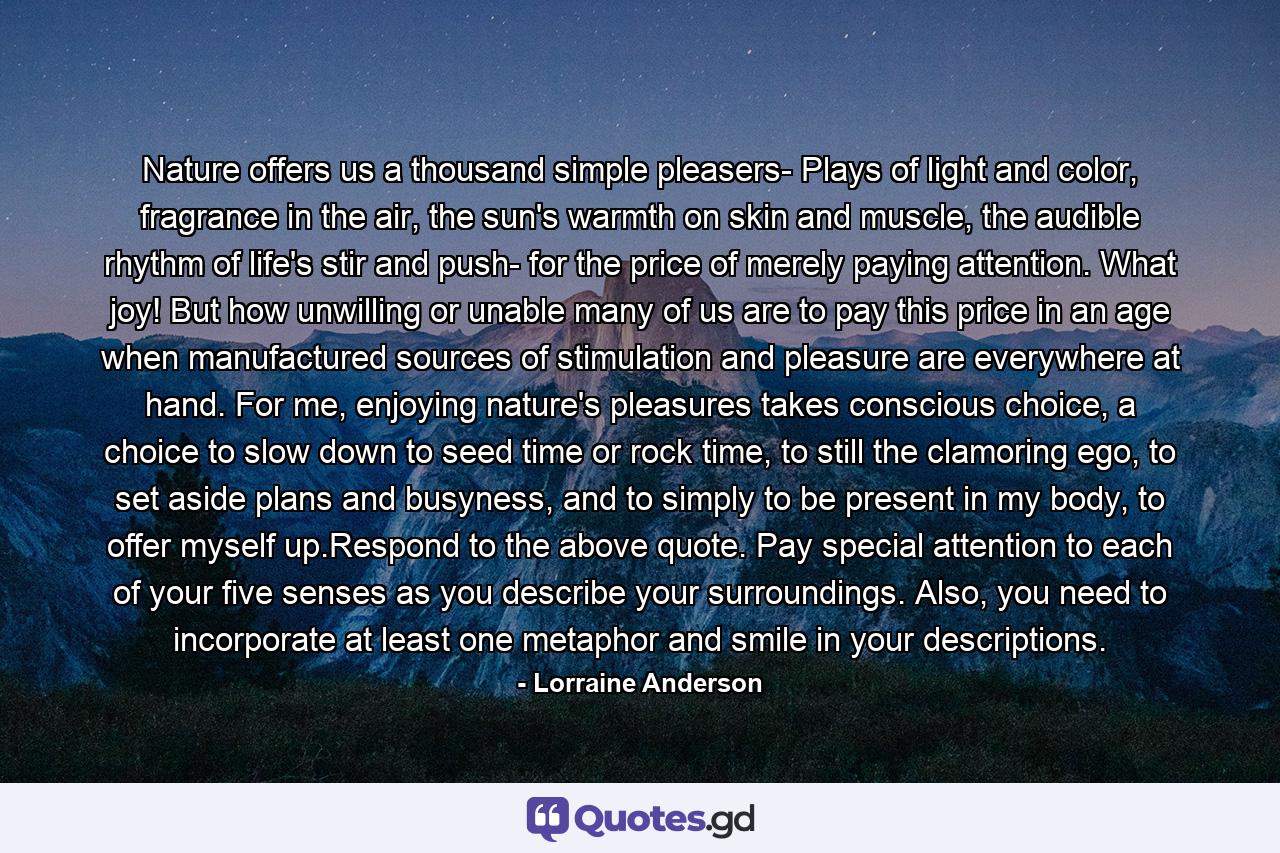 Nature offers us a thousand simple pleasers- Plays of light and color, fragrance in the air, the sun's warmth on skin and muscle, the audible rhythm of life's stir and push- for the price of merely paying attention. What joy! But how unwilling or unable many of us are to pay this price in an age when manufactured sources of stimulation and pleasure are everywhere at hand. For me, enjoying nature's pleasures takes conscious choice, a choice to slow down to seed time or rock time, to still the clamoring ego, to set aside plans and busyness, and to simply to be present in my body, to offer myself up.Respond to the above quote. Pay special attention to each of your five senses as you describe your surroundings. Also, you need to incorporate at least one metaphor and smile in your descriptions. - Quote by Lorraine Anderson