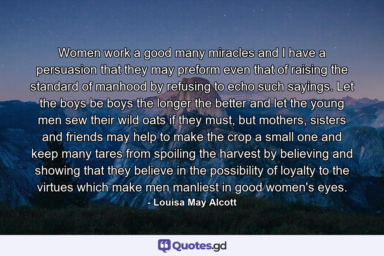 Women work a good many miracles and I have a persuasion that they may preform even that of raising the standard of manhood by refusing to echo such sayings. Let the boys be boys the longer the better and let the young men sew their wild oats if they must, but mothers, sisters and friends may help to make the crop a small one and keep many tares from spoiling the harvest by believing and showing that they believe in the possibility of loyalty to the virtues which make men manliest in good women's eyes. - Quote by Louisa May Alcott