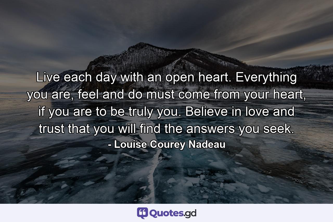 Live each day with an open heart. Everything you are, feel and do must come from your heart, if you are to be truly you. Believe in love and trust that you will find the answers you seek. - Quote by Louise Courey Nadeau