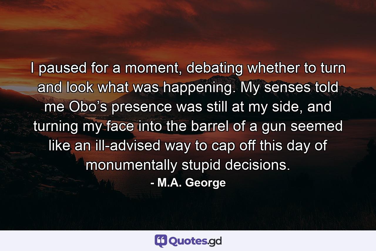 I paused for a moment, debating whether to turn and look what was happening. My senses told me Obo’s presence was still at my side, and turning my face into the barrel of a gun seemed like an ill-advised way to cap off this day of monumentally stupid decisions. - Quote by M.A. George