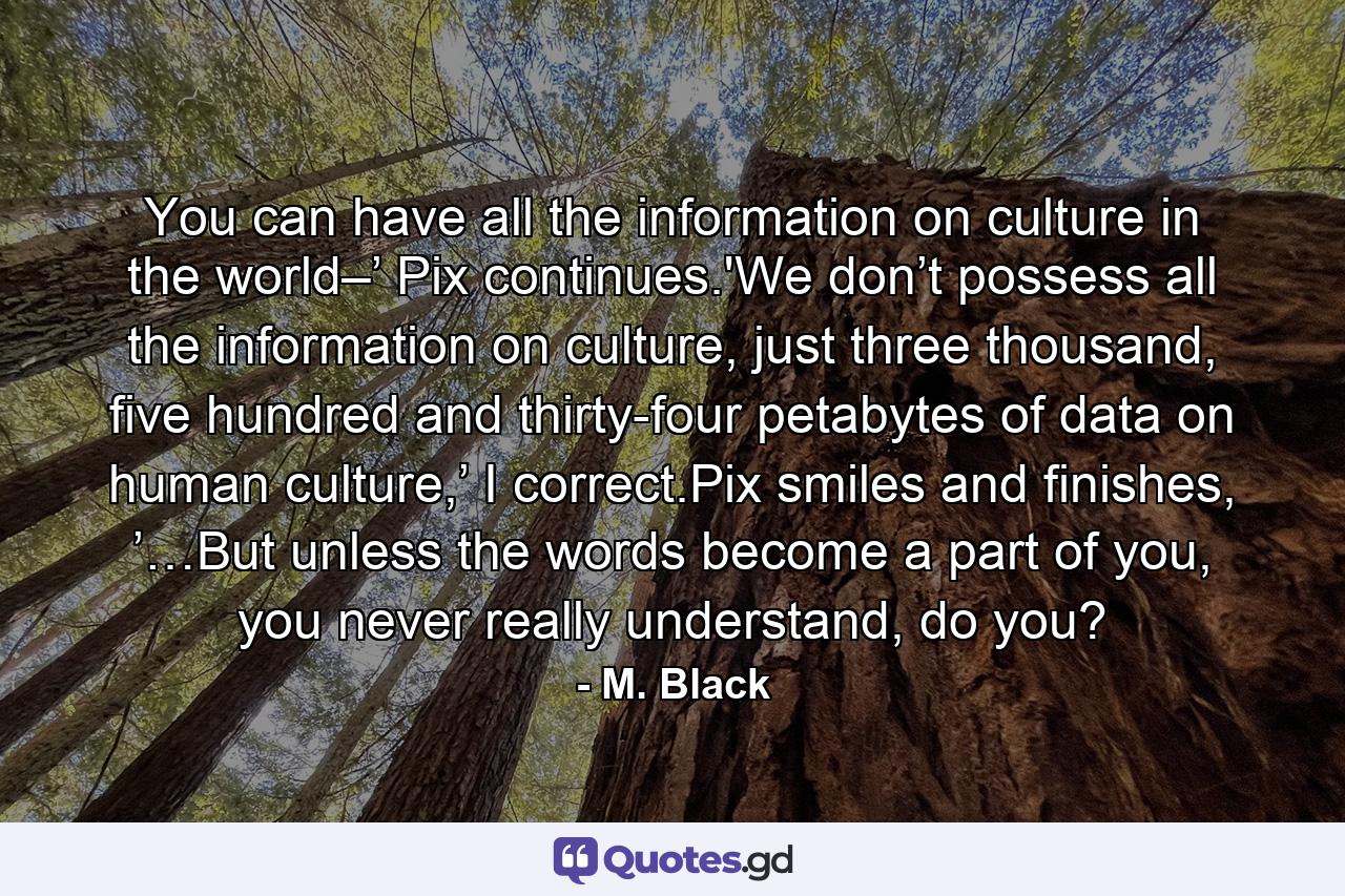 You can have all the information on culture in the world–’ Pix continues.'We don’t possess all the information on culture, just three thousand, five hundred and thirty-four petabytes of data on human culture,’ I correct.Pix smiles and finishes, ’…But unless the words become a part of you, you never really understand, do you? - Quote by M. Black