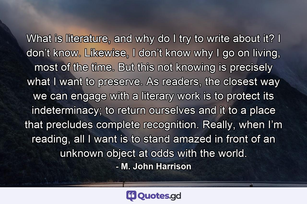 What is literature, and why do I try to write about it? I don’t know. Likewise, I don’t know why I go on living, most of the time. But this not knowing is precisely what I want to preserve. As readers, the closest way we can engage with a literary work is to protect its indeterminacy; to return ourselves and it to a place that precludes complete recognition. Really, when I’m reading, all I want is to stand amazed in front of an unknown object at odds with the world. - Quote by M. John Harrison