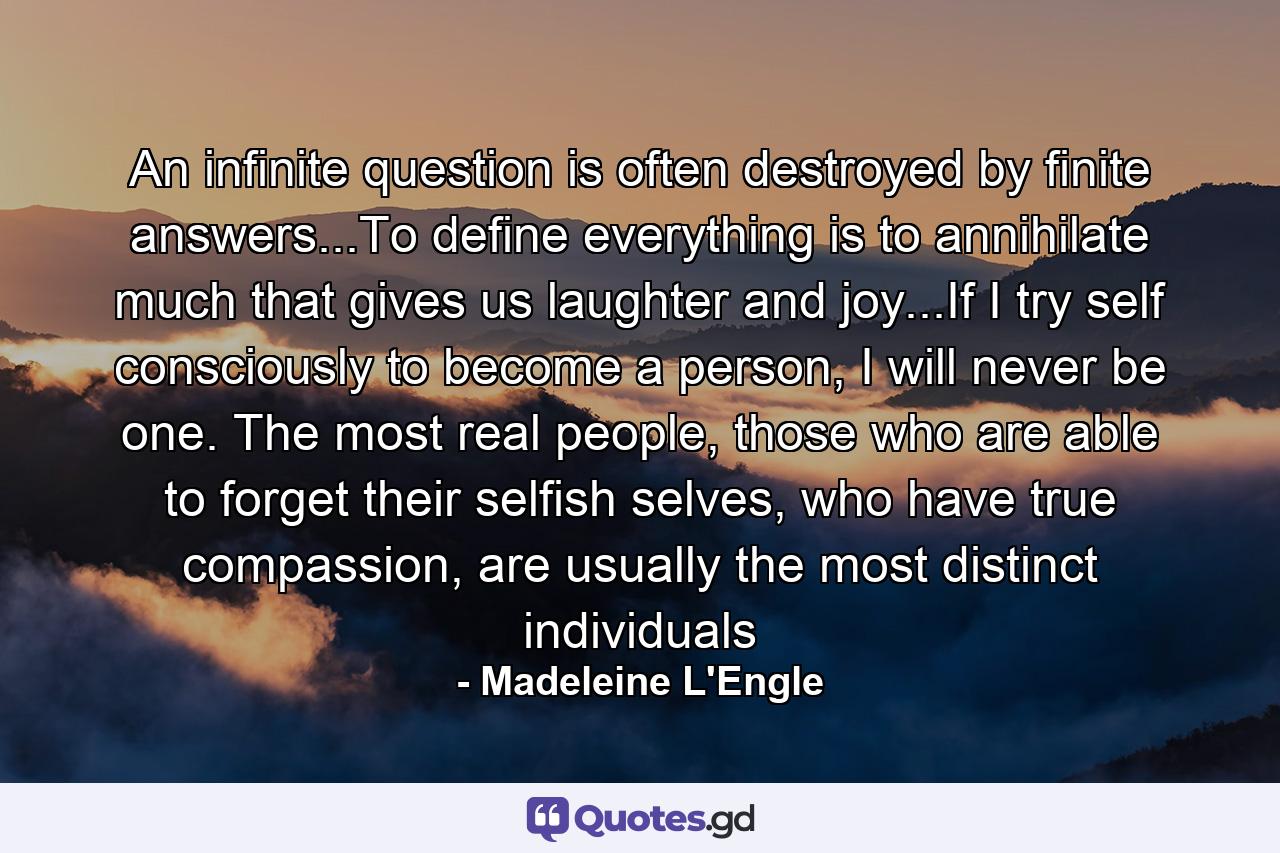 An infinite question is often destroyed by finite answers...To define everything is to annihilate much that gives us laughter and joy...If I try self consciously to become a person, I will never be one. The most real people, those who are able to forget their selfish selves, who have true compassion, are usually the most distinct individuals - Quote by Madeleine L'Engle