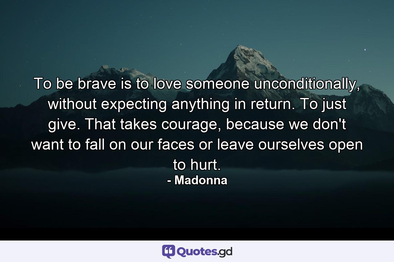 To be brave is to love someone unconditionally, without expecting anything in return. To just give. That takes courage, because we don't want to fall on our faces or leave ourselves open to hurt. - Quote by Madonna