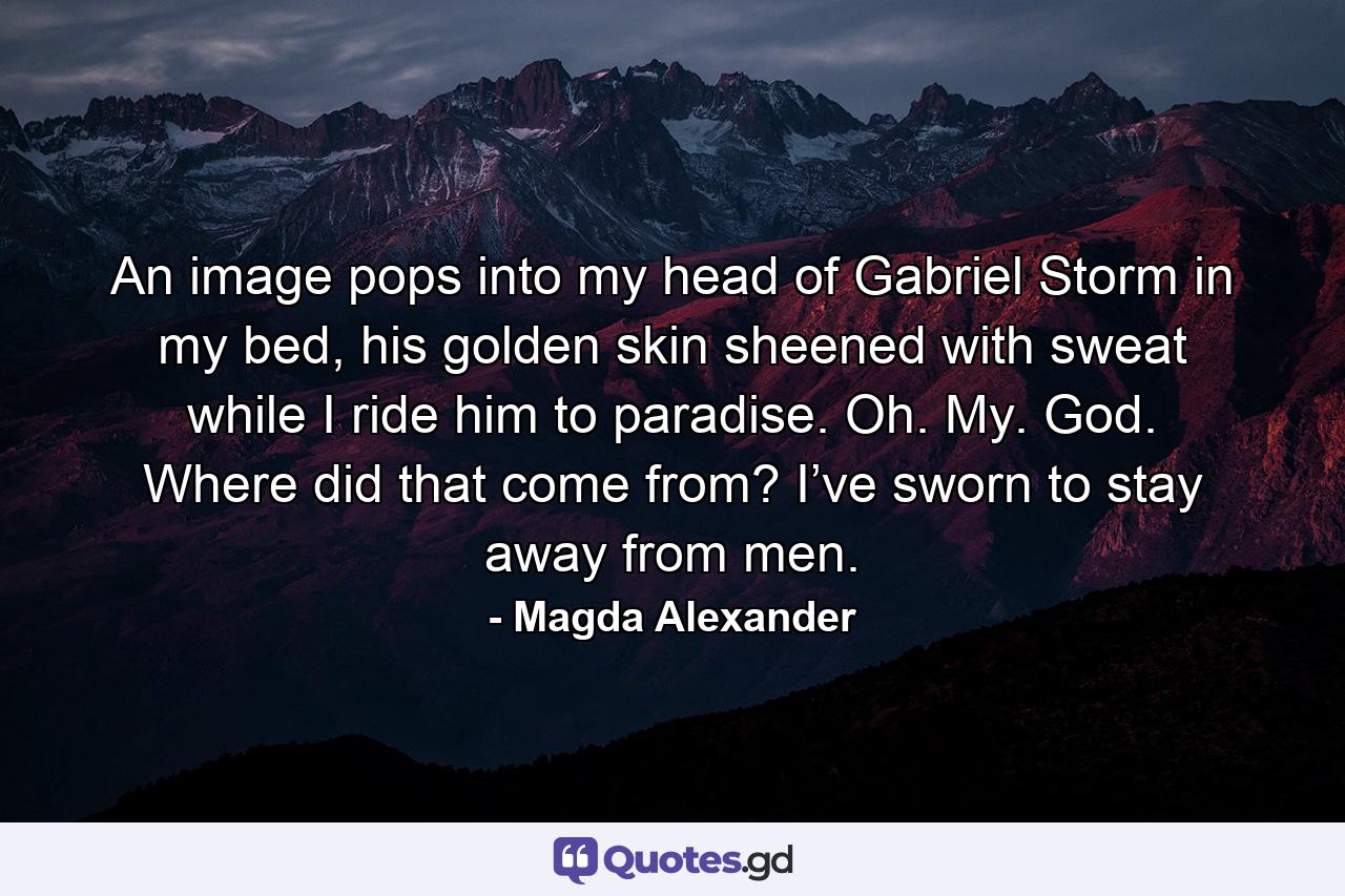 An image pops into my head of Gabriel Storm in my bed, his golden skin sheened with sweat while I ride him to paradise. Oh. My. God. Where did that come from? I’ve sworn to stay away from men. - Quote by Magda Alexander