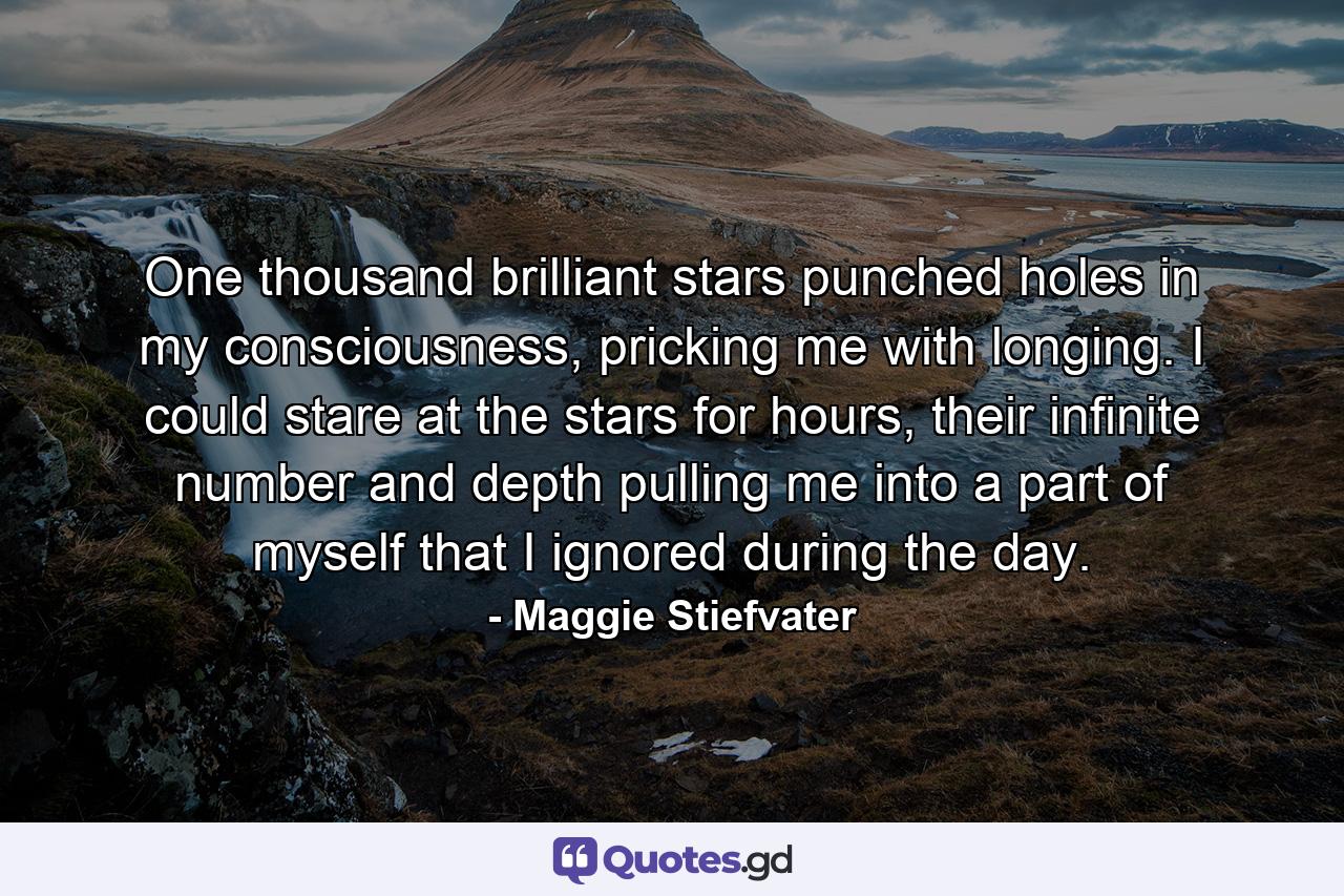 One thousand brilliant stars punched holes in my consciousness, pricking me with longing. I could stare at the stars for hours, their infinite number and depth pulling me into a part of myself that I ignored during the day. - Quote by Maggie Stiefvater