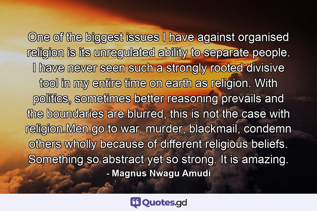 One of the biggest issues I have against organised religion is its unregulated ability to separate people. I have never seen such a strongly rooted divisive tool in my entire time on earth as religion. With politics, sometimes better reasoning prevails and the boundaries are blurred, this is not the case with religion.Men go to war, murder, blackmail, condemn others wholly because of different religious beliefs. Something so abstract yet so strong. It is amazing. - Quote by Magnus Nwagu Amudi