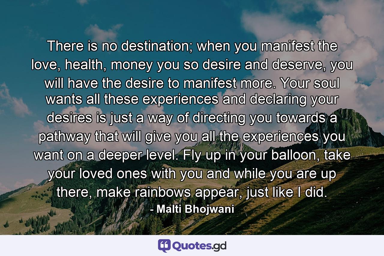 There is no destination; when you manifest the love, health, money you so desire and deserve, you will have the desire to manifest more. Your soul wants all these experiences and declaring your desires is just a way of directing you towards a pathway that will give you all the experiences you want on a deeper level. Fly up in your balloon, take your loved ones with you and while you are up there, make rainbows appear, just like I did. - Quote by Malti Bhojwani