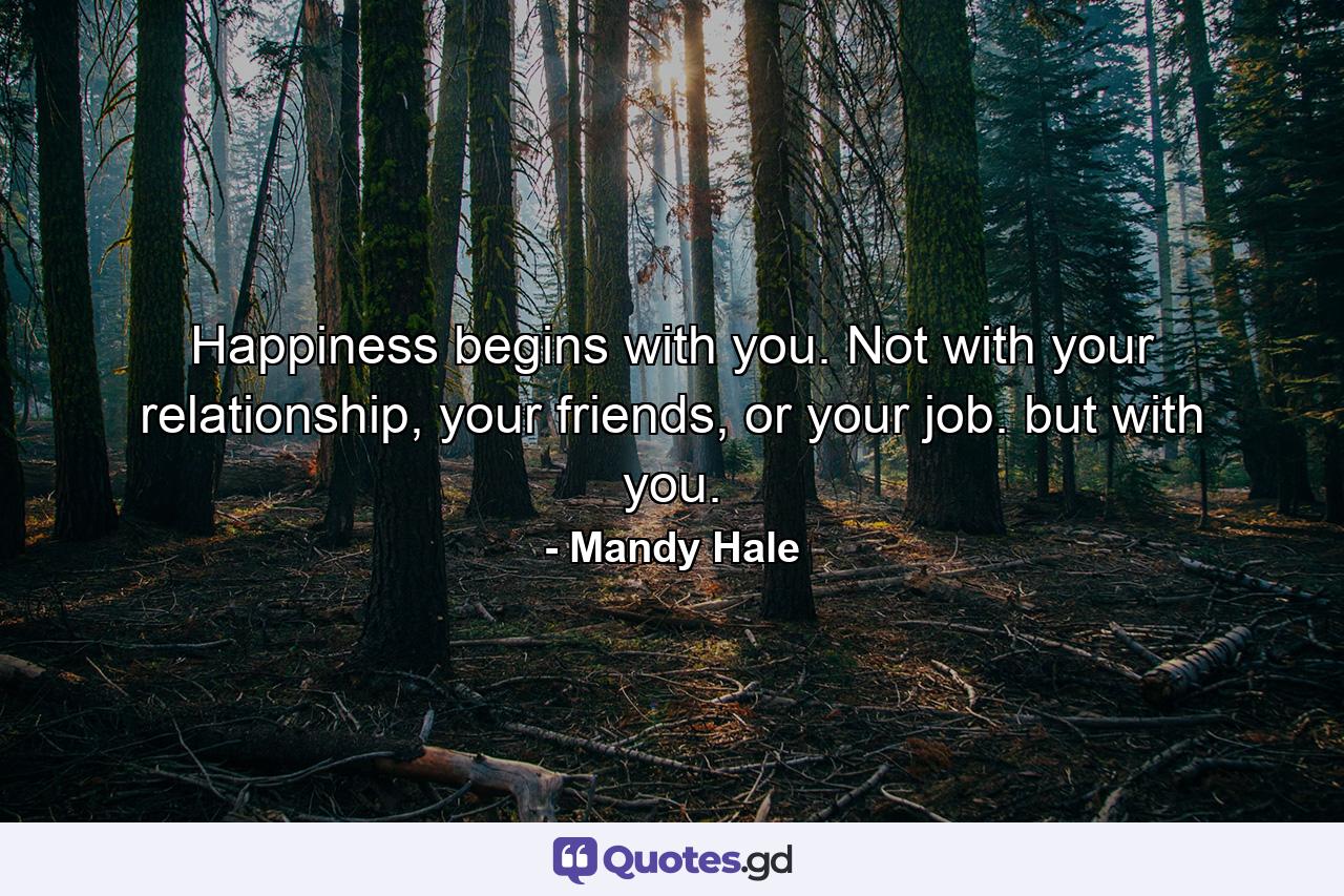 Happiness begins with you. Not with your relationship, your friends, or your job. but with you. - Quote by Mandy Hale