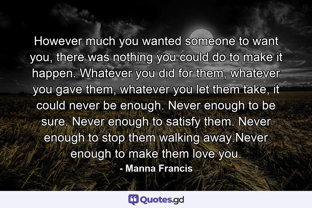 However much you wanted someone to want you, there was nothing you could do to make it happen. Whatever you did for them, whatever you gave them, whatever you let them take, it could never be enough. Never enough to be sure. Never enough to satisfy them. Never enough to stop them walking away.Never enough to make them love you. - Quote by Manna Francis