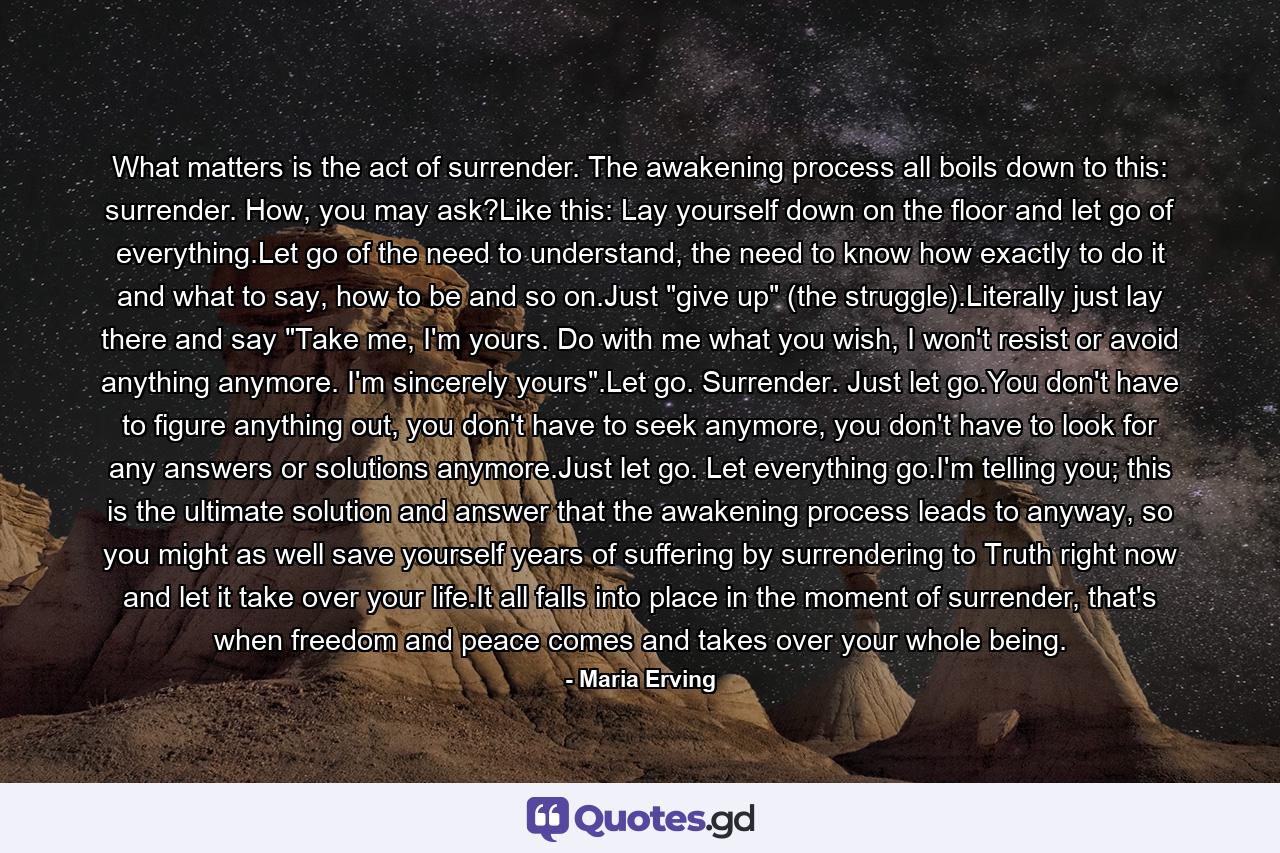 What matters is the act of surrender. The awakening process all boils down to this: surrender. How, you may ask?Like this: Lay yourself down on the floor and let go of everything.Let go of the need to understand, the need to know how exactly to do it and what to say, how to be and so on.Just 